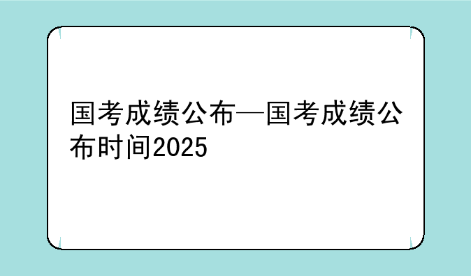 国考成绩公布—国考成绩公布时间2025
