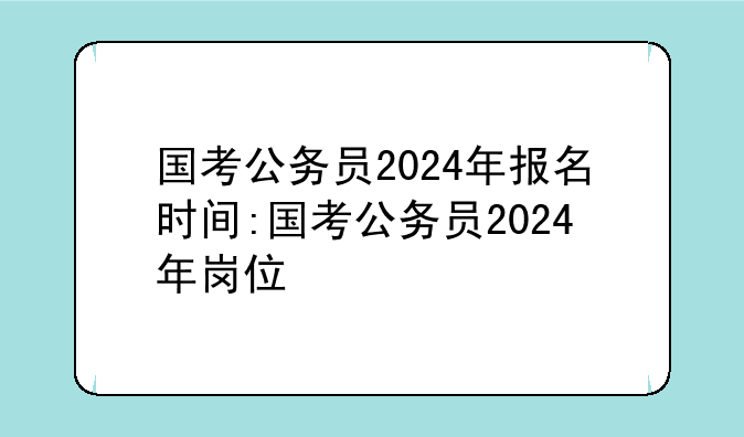 国考公务员2024年报名时间:国考公务员2024年岗位