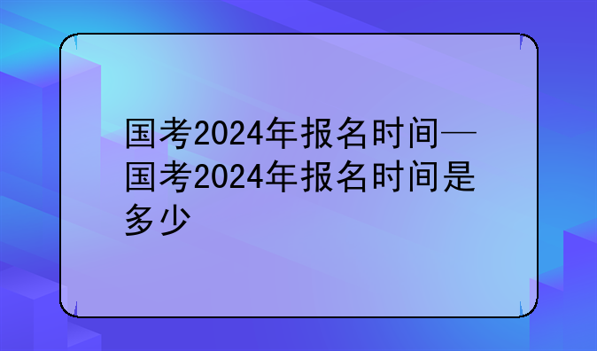 国考2024年报名时间—国考2024年报名时间是多少