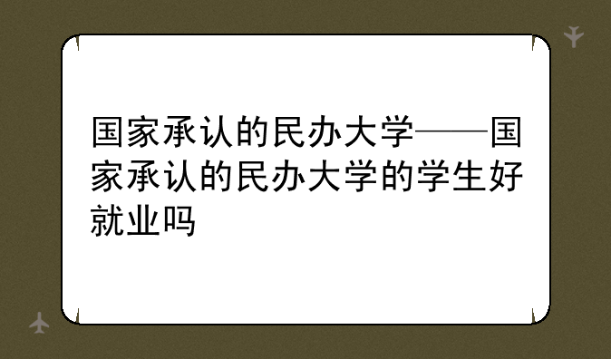国家承认的民办大学——国家承认的民办大学的学生好就业吗