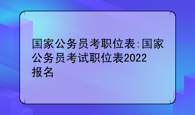 国家公务员考职位表:国家公务员考试职位表2022报名
