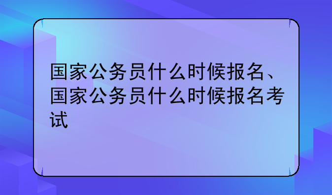 国家公务员什么时候报名、国家公务员什么时候报名考试