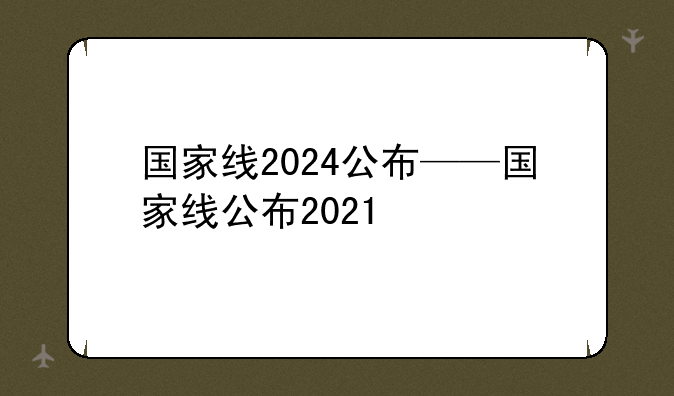 国家线2024公布——国家线公布2021