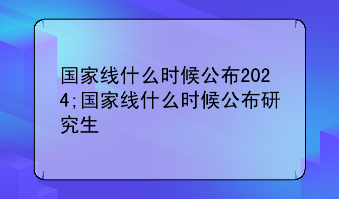 国家线什么时候公布2024;国家线什么时候公布研究生