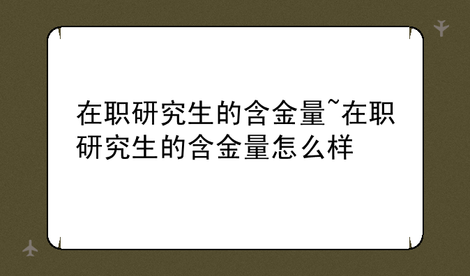 在职研究生的含金量~在职研究生的含金量怎么样