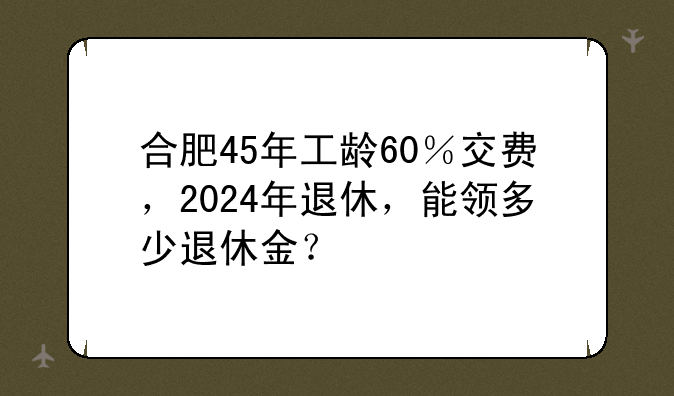 合肥45年工龄60％交费，2024年退休，能领多少退休金？