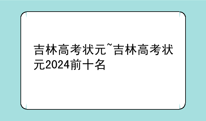 吉林高考状元~吉林高考状元2024前十名