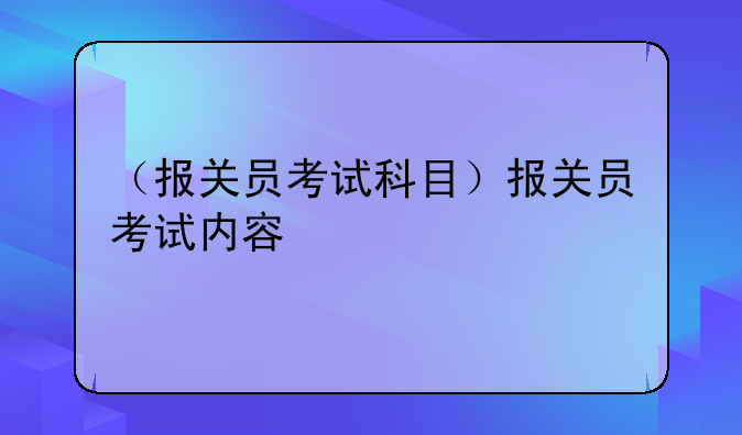 （报关员考试科目）报关员考试内容