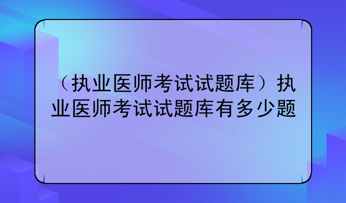 （执业医师考试试题库）执业医师考试试题库有多少题