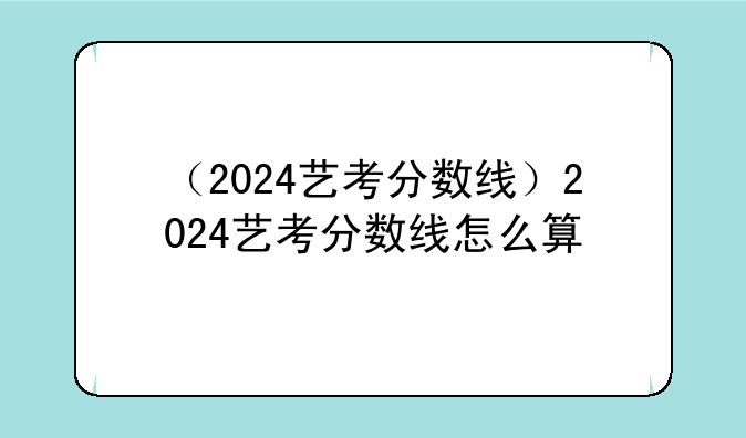 （2024艺考分数线）2024艺考分数线怎么算