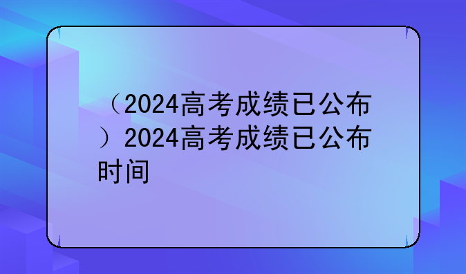 （2024高考成绩已公布）2024高考成绩已公布时间