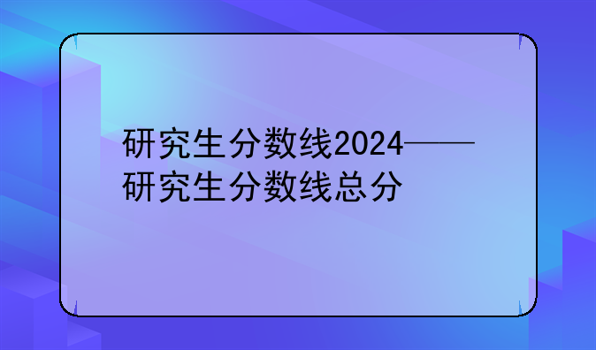 研究生分数线2024——研究生分数线总分