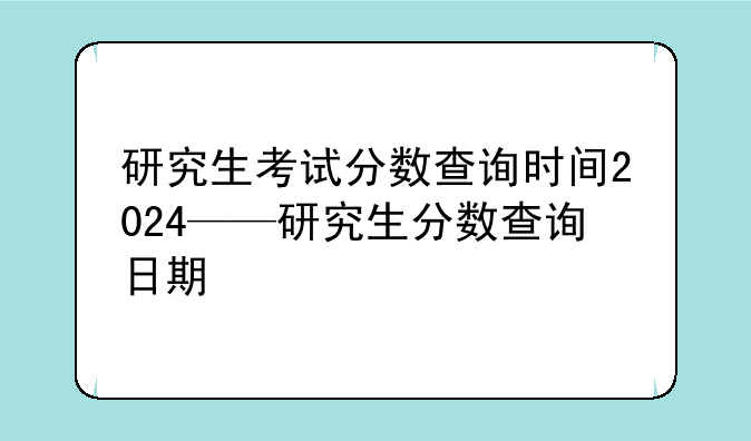 研究生考试分数查询时间2024——研究生分数查询日期