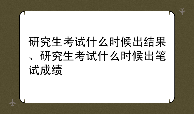研究生考试什么时候出结果、研究生考试什么时候出笔试成绩