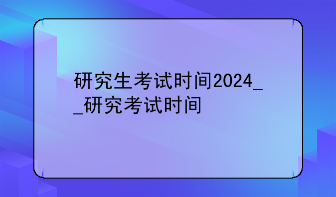 研究生考试时间2024__研究考试时间