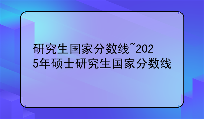 研究生国家分数线~2025年硕士研究生国家分数线