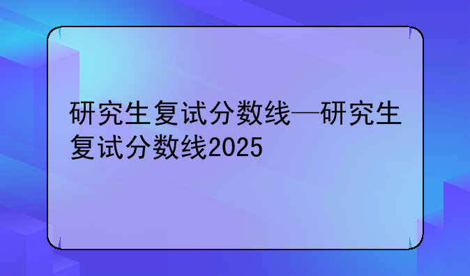 研究生复试分数线—研究生复试分数线2025
