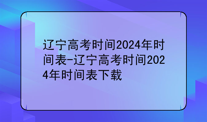 辽宁高考时间2024年时间表-辽宁高考时间2024年时间表下载