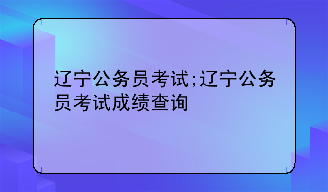 辽宁公务员考试;辽宁公务员考试成绩查询