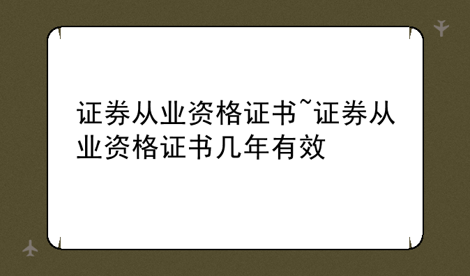 证券从业资格证书~证券从业资格证书几年有效