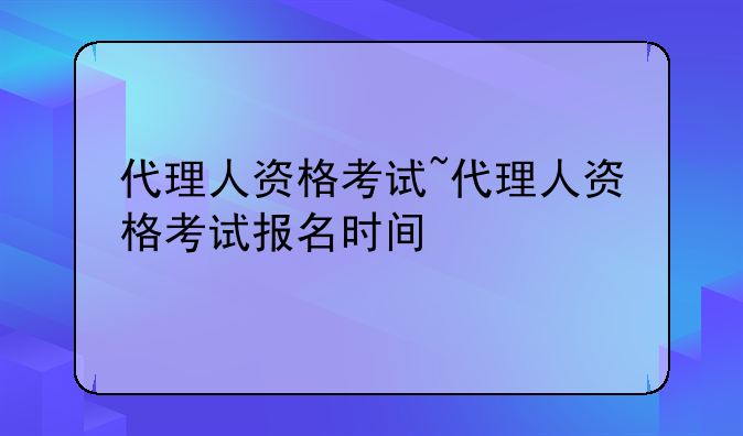 代理人资格考试~代理人资格考试报名时间