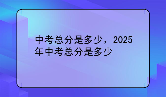 中考总分是多少，2025年中考总分是多少