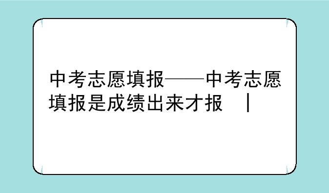 中考志愿填报——中考志愿填报是成绩出来才填吗
