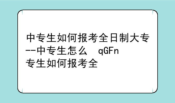 中专生如何报考全日制大专--中专生怎么参加全日制大专考试?