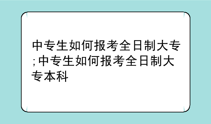 中专生如何报考全日制大专;中专生如何报考全日制大专本科