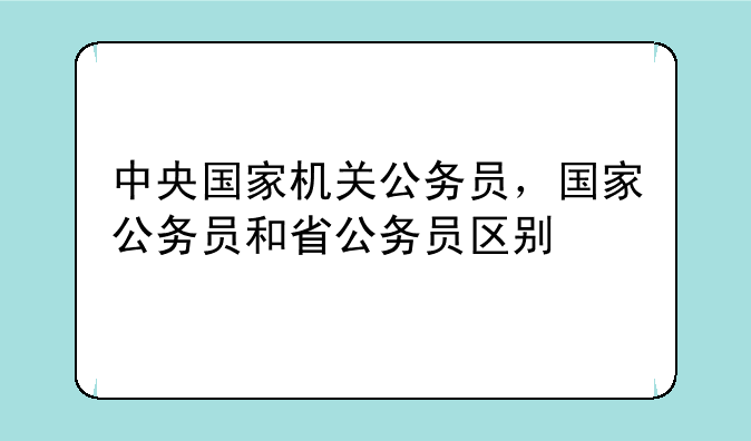 中央国家机关公务员，国家公务员和省公务员区别