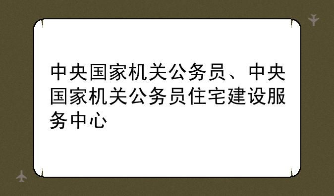 中央国家机关公务员、中央国家机关公务员住宅建设服务中心