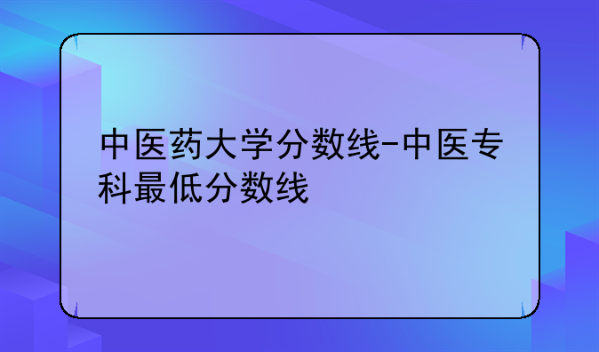 中医药大学分数线-中医专科最低分数线