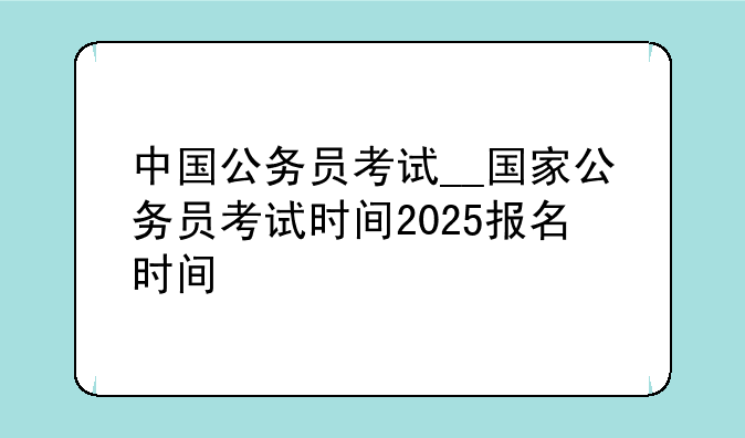 中国公务员考试__国家公务员考试时间2025报名时间