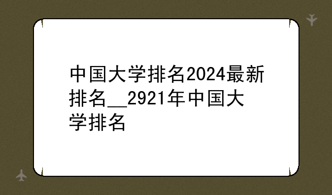 中国大学排名2024最新排名__2921年中国大学排名