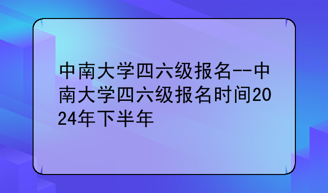 中南大学四六级报名--中南大学四六级报名时间2024年下半年