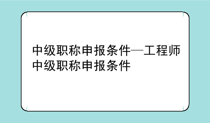 中级职称申报条件—工程师中级职称申报条件