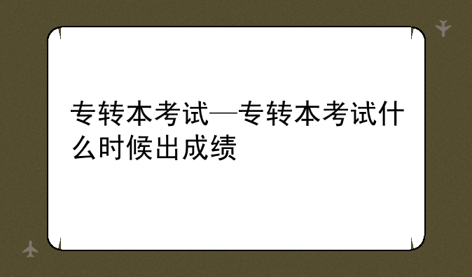 专转本考试—专转本考试什么时候出成绩