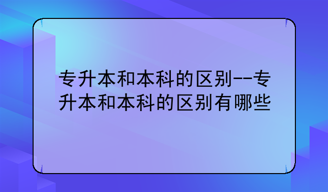 专升本和本科的区别--专升本和本科的区别有哪些