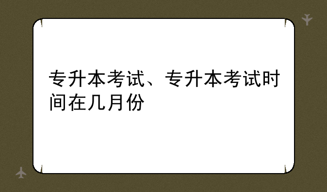 专升本考试、专升本考试时间在几月份