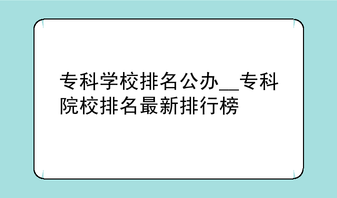 专科学校排名公办__专科院校排名最新排行榜