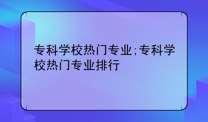 专科学校热门专业;专科学校热门专业排行
