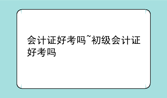 会计证好考吗~初级会计证好考吗
