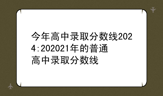 今年高中录取分数线2024:202021年的普通高中录取分数线