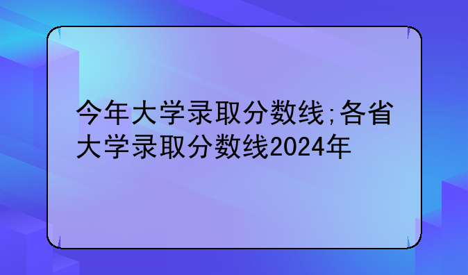 今年大学录取分数线;各省大学录取分数线2024年