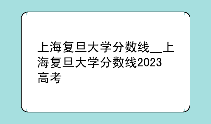 上海复旦大学分数线__上海复旦大学分数线2023高考