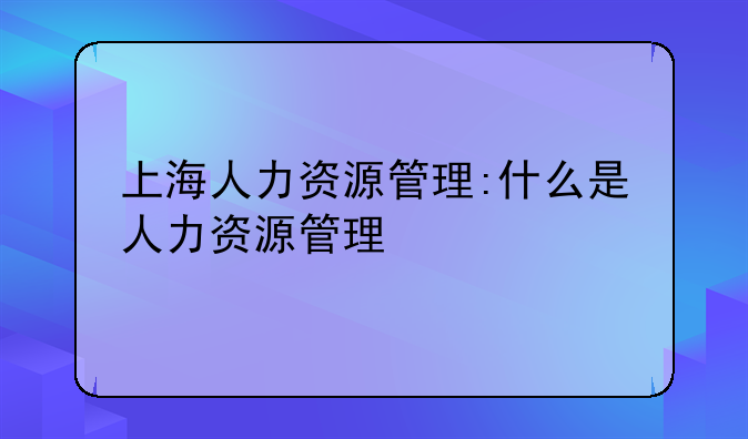 上海人力资源管理:什么是人力资源管理