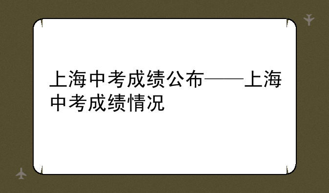 上海中考成绩公布——上海中考成绩情况