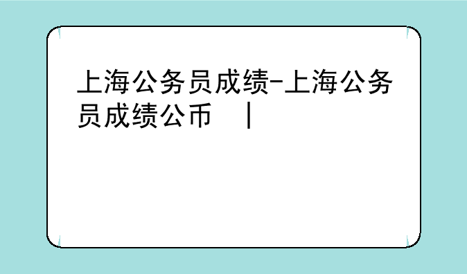 上海公务员成绩-上海公务员成绩公布时间2024