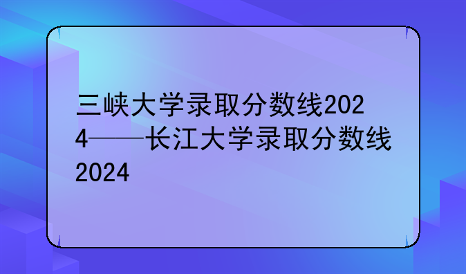 三峡大学录取分数线2024——长江大学录取分数线2024