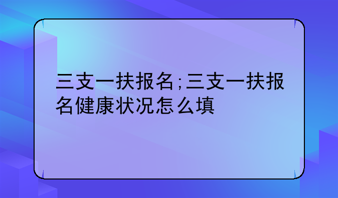 三支一扶报名;三支一扶报名健康状况怎么填